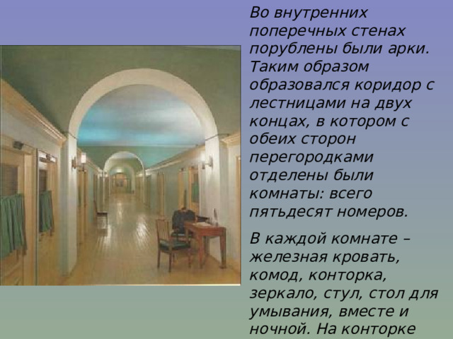Во внутренних поперечных стенах порублены были арки. Таким образом образовался коридор с лестницами на двух концах, в котором с обеих сторон перегородками отделены были комнаты: всего пятьдесят номеров. В каждой комнате – железная кровать, комод, конторка, зеркало, стул, стол для умывания, вместе и ночной. На конторке чернильница и подсвечник со щипцами…» И.И.Пущин 
