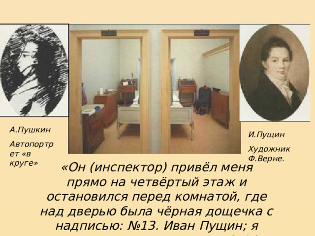 А.Пушкин Автопортрет «в круге» И.Пущин Художник Ф.Верне. «Он (инспектор) привёл меня прямо на четвёртый этаж и остановился перед комнатой, где над дверью была чёрная дощечка с надписью: №13. Иван Пущин; я взглянул налево и увидел: №14. Александр Пушкин». И.И.Пущин 