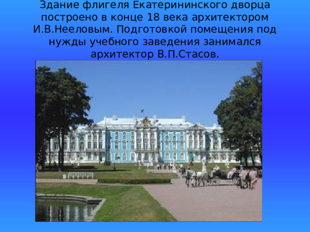 Здание флигеля Екатерининского дворца построено в конце 18 века архитектором И.В.Нееловым. Подготовкой помещения под нужды учебного заведения занимался архитектор В.П.Стасов. 