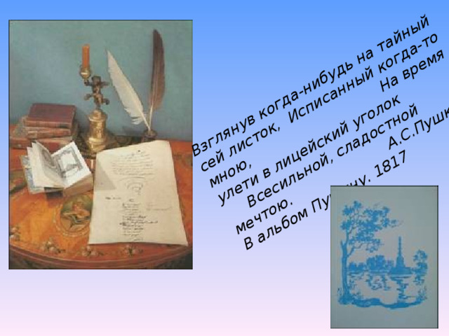 Взглянув когда-нибудь на тайный сей листок, Исписанный когда-то мною, На время улети в лицейский уголок Всесильной, сладостной мечтою. А.С.Пушкин В альбом Пущину. 1817  