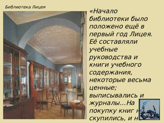 Библиотека Лицея «Начало библиотеки было положено ещё в первый год Лицея. Её составляли учебные руководства и книги учебного содержания, некоторые весьма ценные; выписывались и журналы…На покупку книг не скупились, и не проходило месяца, чтобы не было сделано приобретения…» И.Селезнёв 