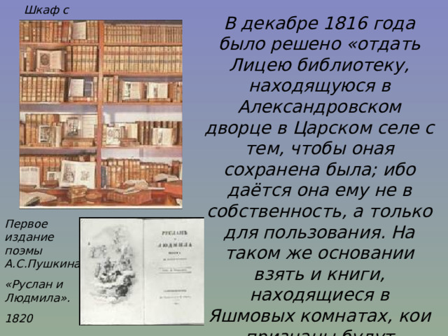 Шкаф с книгами В декабре 1816 года было решено «отдать Лицею библиотеку, находящуюся в Александровском дворце в Царском селе с тем, чтобы оная сохранена была; ибо даётся она ему не в собственность, а только для пользования. На таком же основании взять и книги, находящиеся в Яшмовых комнатах, кои признаны будут полезными, и, сверх того, отпускать в Лицей все полезные книги из числа присылаемых в департамент министерства просвещения».И.Селезнёв Первое издание поэмы А.С.Пушкина «Руслан и Людмила». 1820 
