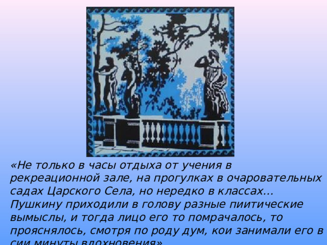 «Не только в часы отдыха от учения в рекреационной зале, на прогулках в очаровательных садах Царского Села, но нередко в классах… Пушкину приходили в голову разные пиитические вымыслы, и тогда лицо его то помрачалось, то прояснялось, смотря по роду дум, кои занимали его в сии минуты вдохновения» С.Комовский. «Воспоминания о детстве Пушкина» 