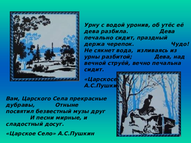 Урну с водой уронив, об утёс её дева разбила. Дева печально сидит, праздный держа черепок. Чудо! Не сякнет вода, изливаясь из урны разбитой; Дева, над вечной струёй, вечно печальна сидит. «Царскосельская статуя» А.С.Пушкин Вам, Царского Села прекрасные дубравы, Отныне посвятил безвестный музы друг И песни мирные, и сладостный досуг. «Царское Село» А.С.Пушкин 