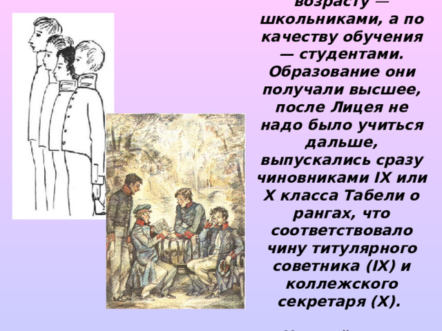 Лицеисты были школьниками или студентами? (По возрасту — школьниками, а по качеству обучения — студентами. Образование они получали высшее, после Лицея не надо было учиться дальше, выпускались  сразу чиновниками IX или X класса Табели о рангах, что соответствовало чину титулярного  советника (IX) и коллежского секретаря (X).   Низший класс  Табели о рангах XIV-u.) 