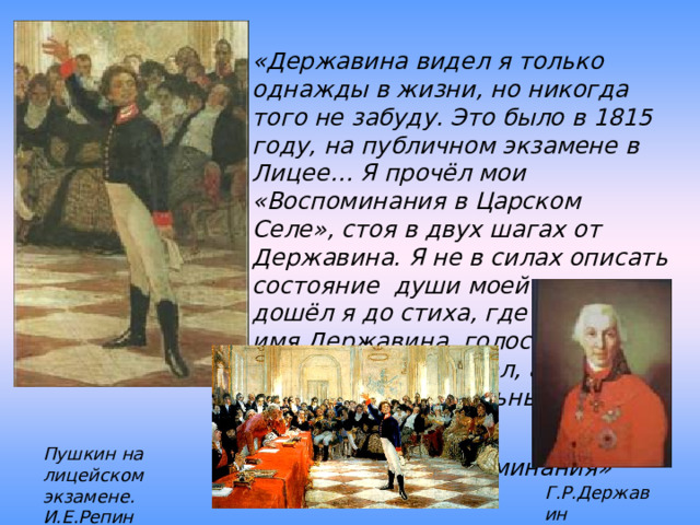 «Державина видел я только однажды в жизни, но никогда того не забуду. Это было в 1815 году, на публичном экзамене в Лицее… Я прочёл мои «Воспоминания в Царском Селе», стоя в двух шагах от Державина. Я не в силах описать состояние души моей: когда дошёл я до стиха, где упоминаю имя Державина, голос мой отроческий зазвенел, а сердце забилось с упоительным восторгом…» А.С.Пушкин «Воспоминания» Пушкин на лицейском экзамене. И.Е.Репин Г.Р.Державин 