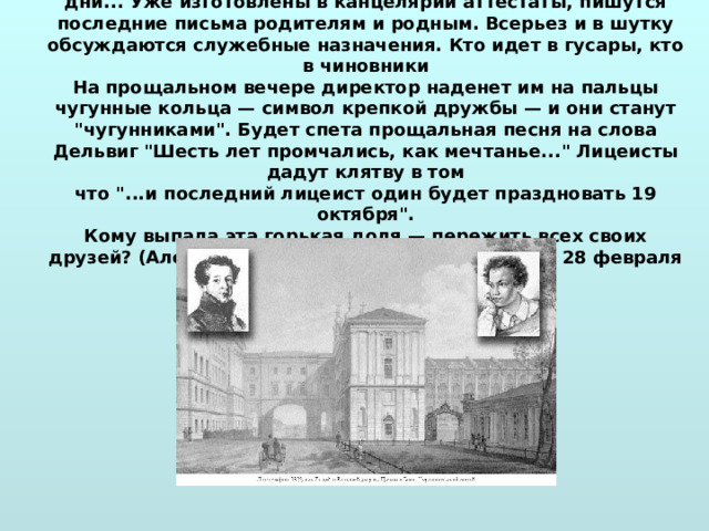 26 мая 1817 .  Лицеистам предстояло расставание. Последние лицейские дни... Уже изготовлены в канцелярии аттестаты, пишутся последние письма родителям и родным. Всерьез и в шутку обсуждаются служебные назначения. Кто идет в гусары, кто в чиновники  На прощальном вечере директор наденет им на пальцы чугунные кольца — символ крепкой дружбы — и они станут 