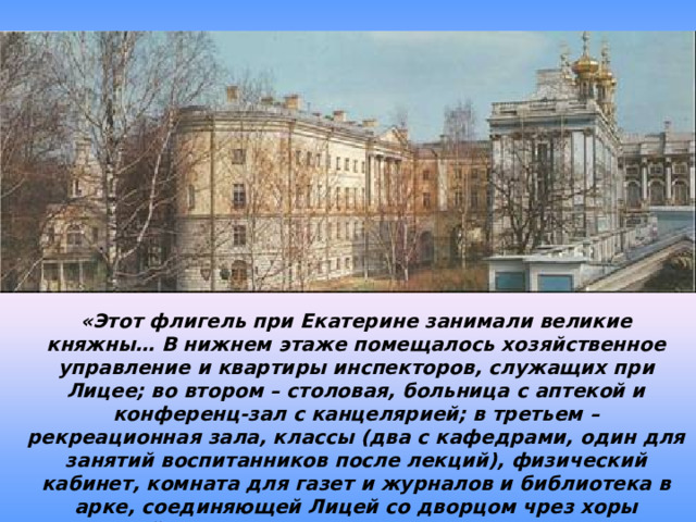 «Этот флигель при Екатерине занимали великие княжны… В нижнем этаже помещалось хозяйственное управление и квартиры инспекторов, служащих при Лицее; во втором – столовая, больница с аптекой и конференц-зал с канцелярией; в третьем – рекреационная зала, классы (два с кафедрами, один для занятий воспитанников после лекций), физический кабинет, комната для газет и журналов и библиотека в арке, соединяющей Лицей со дворцом чрез хоры придворной церкви. В верхнем – дортуары». И.И.Пущин 
