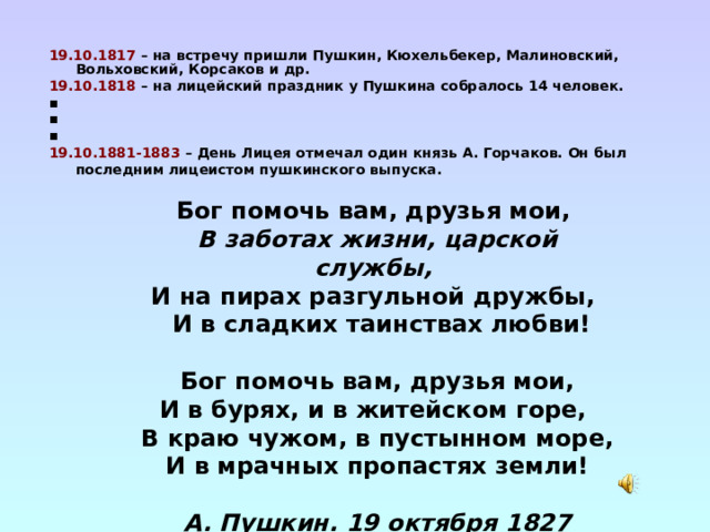  19.10.1817 – на встречу пришли Пушкин, Кюхельбекер, Малиновский, Вольховский, Корсаков и др. 19.10.1818 – на лицейский праздник у Пушкина собралось 14 человек. ▪ ▪ ▪ 19.10.1881-1883 – День Лицея отмечал один князь А. Горчаков. Он был последним лицеистом пушкинского выпуска.   Бог помочь вам, друзья мои, В заботах жизни, царской службы, И на пирах разгульной дружбы,  И в сладких таинствах любви!   Бог помочь вам, друзья мои, И в бурях, и в житейском горе, В краю чужом, в пустынном море, И в мрачных пропастях земли!  А. Пушкин. 19 октября 1827 