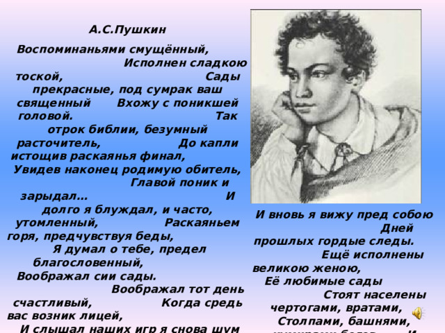 А.С.Пушкин Воспоминаньями смущённый,    Исполнен сладкою тоской,    Сады прекрасные, под сумрак ваш священный  Вхожу с поникшей головой.    Так отрок библии, безумный расточитель, До капли истощив раскаянья финал,   Увидев наконец родимую обитель,   Главой поник и зарыдал…    И долго я блуждал, и часто, утомленный,   Раскаяньем горя, предчувствуя беды,   Я думал о тебе, предел благословенный,   Воображал сии сады.     Воображал тот день счастливый,   Когда средь вас возник лицей,    И слышал наших игр я снова шум игривый И вижу вновь семью друзей.    Вновь нежным отроком, то пылким, то ленивым, Мечтанья смутные в груди моей тая, Скитаясь по лугам, по рощам молчаливым,  Поэтом забываюсь я. И вновь я вижу пред собою  Дней прошлых гордые следы.  Ещё исполнены великою женою,  Её любимые сады   Стоят населены чертогами, вратами, Столпами, башнями, кумирами богов, И славой мраморной, и медными хвалами Екатерининских орлов. 