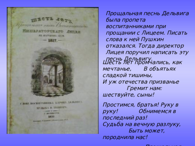 Прощальная песнь Дельвига была пропета воспитанниками при прощании с Лицеем. Писать слова к ней Пушкин отказался. Тогда директор Лицея поручил написать эту песнь Дельвигу. Шесть лет промчались, как мечтанье, В объятьях сладкой тишины, И уж отечества призванье Гремит нам: шествуйте, сыны! Простимся, братья! Руку в руку! Обнимемся в последний раз! Судьба на вечную разлуку, Быть может, породнила нас!    «Прощальная песнь» 