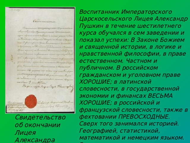 Воспитанник Императорского Царскосельского Лицея Александр Пушкин в течение шестилетнего курса обучался в сем заведении и показал успехи: В Законе Божием и священной истории, в логике и нравственной философии, в праве естественном. Частном и публичном. В российском гражданском и уголовном праве ХОРОШИЕ; в латинской словесности, в государственной экономии и финансах ВЕСЬМА ХОРОШИЕ; в российской и французской словесности, также в фехтовании ПРЕВОСХОДНЫЕ. Сверх того занимался историей. Географией, статистикой, математикой и немецким языком. Во уверение чего и дано ему от Конференции Императорского Царскосельского Лицея сие свидетельство с приложением печати. Царское Село июня 9 дня 1817 года. Свидетельство об окончании Лицея Александра Пушкина 