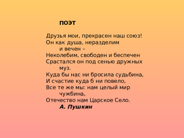   ПОЭТ Друзья мои, прекрасен наш союз! Он как душа, неразделим     и вечен – Неколебим, свободен и беспечен Срастался он под сенью дружных    муз. Куда бы нас ни бросила судьбина, И счастие куда б ни повело, Все те же мы: нам целый мир    чужбина, Отечество нам Царское Село.     А. Пушкин 