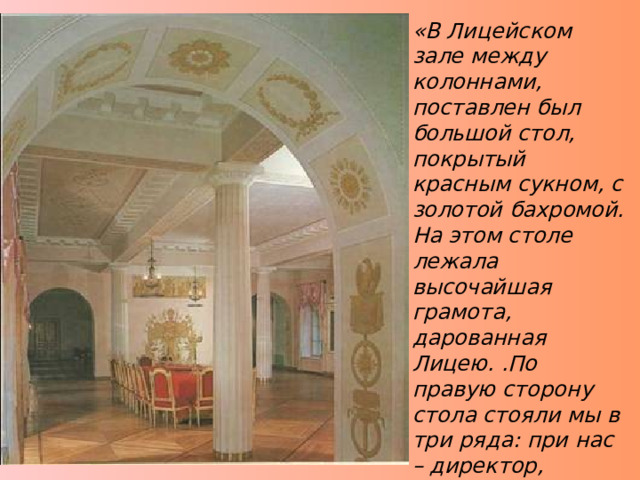 «В Лицейском зале между колоннами, поставлен был большой стол, покрытый красным сукном, с золотой бахромой. На этом столе лежала высочайшая грамота, дарованная Лицею. .По правую сторону стола стояли мы в три ряда: при нас – директор, инспектор и гувернёры, по левую – профессора и другие чиновники лицейского управления.» И.И.Пущин «Записки о Пушкине» 