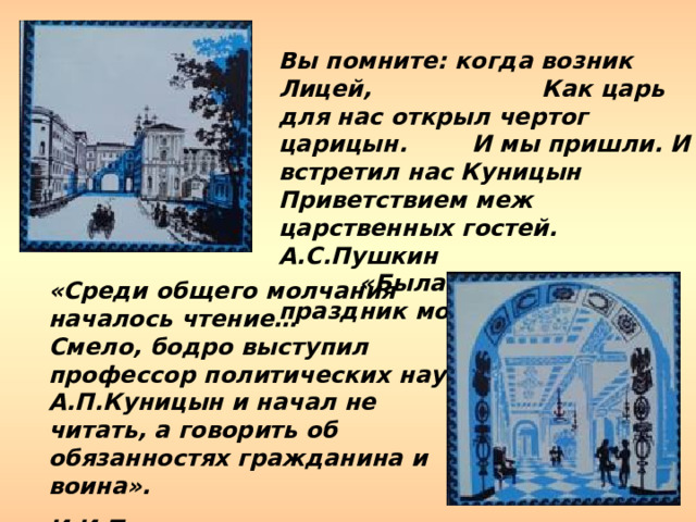 Вы помните: когда возник Лицей, Как царь для нас открыл чертог царицын. И мы пришли. И встретил нас Куницын Приветствием меж царственных гостей. А.С.Пушкин    «Была пора: наш праздник молодой…». «Среди общего молчания началось чтение… Смело, бодро выступил профессор политических наук А.П.Куницын и начал не читать, а говорить об обязанностях гражданина и воина». И.И.Пущин «Записки о Пушкине» 