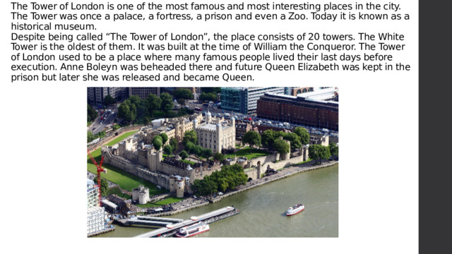 The Tower of London is one of the most famous and most interesting places in the city. The Tower was once a palace, a fortress, a prison and even a Zoo. Today it is known as a historical museum.  Despite being called “The Tower of London”, the place consists of 20 towers. The White Tower is the oldest of them. It was built at the time of William the Conqueror. The Tower of London used to be a place where many famous people lived their last days before execution. Anne Boleyn was beheaded there and future Queen Elizabeth was kept in the prison but later she was released and became Queen.    