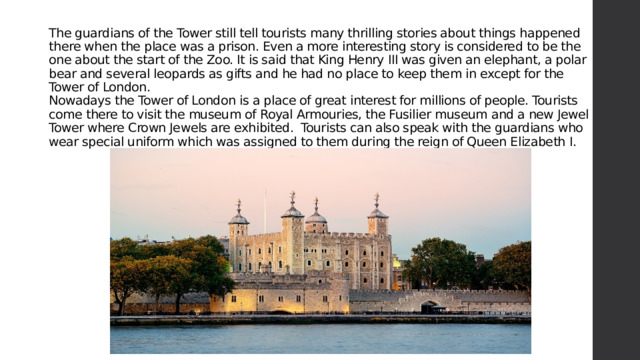 The guardians of the Tower still tell tourists many thrilling stories about things happened there when the place was a prison. Even a more interesting story is considered to be the one about the start of the Zoo. It is said that King Henry III was given an elephant, a polar bear and several leopards as gifts and he had no place to keep them in except for the Tower of London.  Nowadays the Tower of London is a place of great interest for millions of people. Tourists come there to visit the museum of Royal Armouries, the Fusilier museum and a new Jewel Tower where Crown Jewels are exhibited.  Tourists can also speak with the guardians who wear special uniform which was assigned to them during the reign of Queen Elizabeth I.   