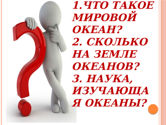 1.Что такое Мировой океан?  2. Сколько на Земле океанов?  3. Наука, изучающая океаны?   