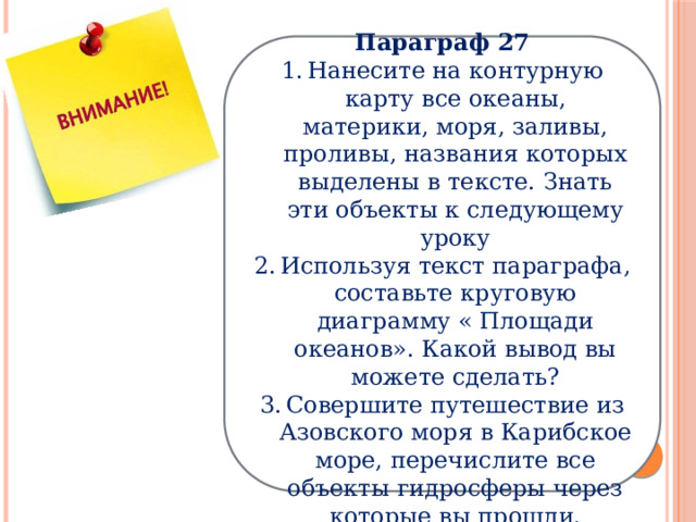 Параграф 27 Нанесите на контурную карту все океаны, материки, моря, заливы, проливы, названия которых выделены в тексте. Знать эти объекты к следующему уроку Используя текст параграфа, составьте круговую диаграмму « Площади океанов». Какой вывод вы можете сделать? Совершите путешествие из Азовского моря в Карибское море, перечислите все объекты гидросферы через которые вы прошли. 