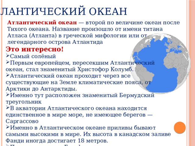 Атлантический океан Атлантический океан   — второй по величине океан после Тихого океана. Название произошло от имени титана Атласа (Атланта) в греческой мифологии или от легендарного острова Атлантида Это интересно! Самый солёный Первым европейцем, пересекшим Атлантический океан, стал знаменитый Христофор Колумб. Атлантический океан проходит через все существующие на Земле климатические пояса, от Арктики до Антарктиды. Именно тут расположен знаменитый Бермудский треугольник В акватории Атлантического океана находится единственное в мире море, не имеющее берегов — Саргассово Именно в Атлантическом океане приливы бывают самыми высокими в мире. Их высота в канадском заливе Фанди иногда достигает 18 метров. По нему проходит Гольфстрим, самое длинное в мире течение. 