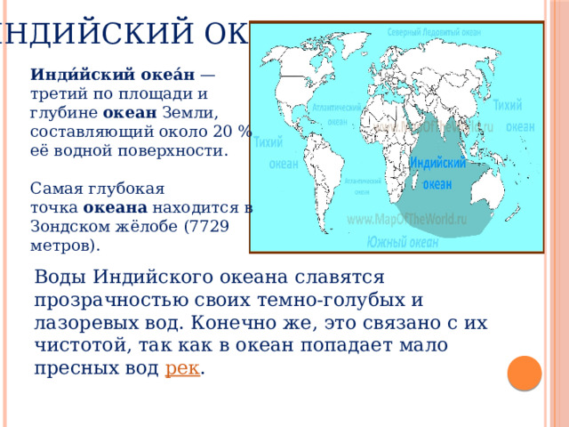  Индийский океан Инди́йский океа́н  — третий по площади и глубине  океан  Земли, составляющий около 20 % её водной поверхности. Самая глубокая точка  океана  находится в Зондском жёлобе (7729 метров). Воды Индийского океана славятся прозрачностью своих темно-голубых и лазоревых вод. Конечно же, это связано с их чистотой, так как в океан попадает мало пресных вод  рек .  