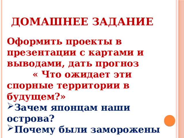 Домашнее задание Оформить проекты в презентации с картами и выводами, дать прогноз « Что ожидает эти спорные территории в будущем?» Зачем японцам наши острова? Почему были заморожены территориальные споры в Антарктике Спорные территории Арктики. 