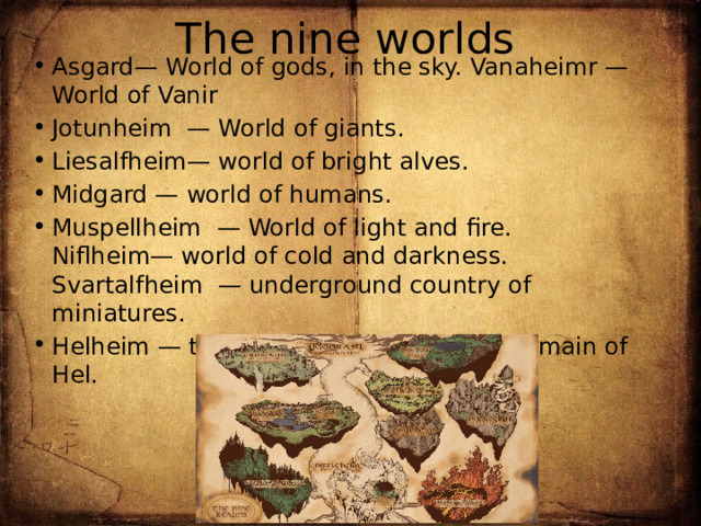 The nine worlds Asgard— World of gods, in the sky. Vanaheimr — World of Vanir Jotunheim  — World of giants. Liesalfheim— world of bright alves. Midgard — world of humans. Muspellheim  — World of light and fire.  Niflheim— world of cold and darkness. Svartalfheim  — underground country of miniatures. Helheim — the realm of the dead, the domain of Hel. 