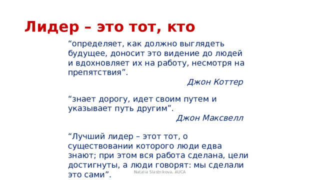 Лидер – это тот, кто “ определяет, как должно выглядеть будущее, доносит это видение до людей и вдохновляет их на работу, несмотря на препятствия”. Джон Коттер  “ знает дорогу, идет своим путем и указывает путь другим”. Джон Максвелл  “ Лучший лидер – этот тот, о существовании которого люди едва знают; при этом вся работа сделана, цели достигнуты, а люди говорят: мы сделали это сами”. Лао-Цзы Natalia Slastnikova, AUCA 