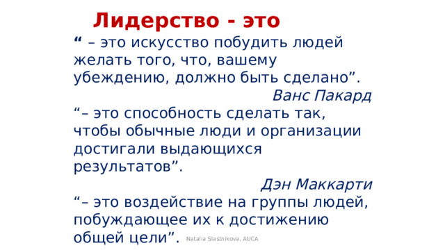  Лидерство - это “ – это искусство побудить людей желать того, что, вашему убеждению, должно быть сделано”. Ванс Пакард “– это способность сделать так, чтобы обычные люди и организации достигали выдающихся результатов”. Дэн Маккарти “– это воздействие на группы людей, побуждающее их к достижению общей цели”. Терри   Natalia Slastnikova, AUCA 