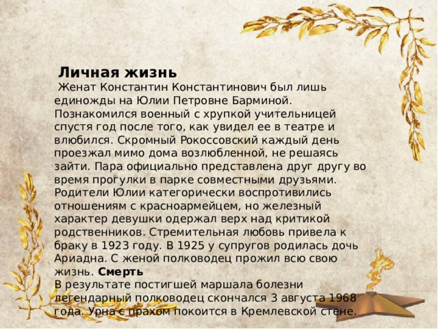  Личная жизнь  Женат Константин Константинович был лишь единожды на Юлии Петровне Барминой. Познакомился военный с хрупкой учительницей спустя год после того, как увидел ее в театре и влюбился. Скромный Рокоссовский каждый день проезжал мимо дома возлюбленной, не решаясь зайти. Пара официально представлена друг другу во время прогулки в парке совместными друзьями. Родители Юлии категорически воспротивились отношениям с красноармейцем, но железный характер девушки одержал верх над критикой родственников. Стремительная любовь привела к браку в 1923 году. В 1925 у супругов родилась дочь Ариадна. С женой полководец прожил всю свою жизнь. Смерть В результате постигшей маршала болезни легендарный полководец скончался 3 августа 1968 года. Урна с прахом покоится в Кремлевской стене. 