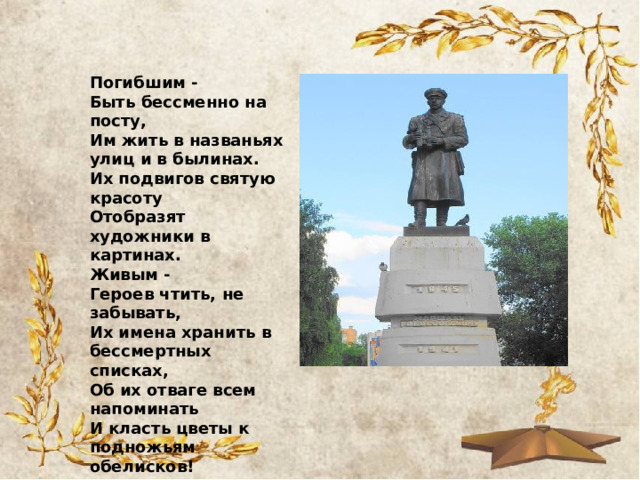 Погибшим -  Быть бессменно на посту,  Им жить в названьях улиц и в былинах.  Их подвигов святую красоту  Отобразят художники в картинах.  Живым -  Героев чтить, не забывать,  Их имена хранить в бессмертных списках,  Об их отваге всем напоминать  И класть цветы к подножьям обелисков! 
