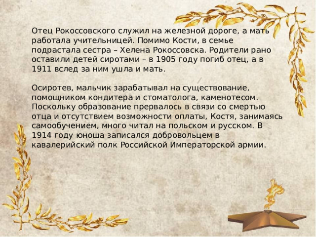 Отец Рокоссовского служил на железной дороге, а мать работала учительницей. Помимо Кости, в семье подрастала сестра – Хелена Рокоссовска. Родители рано оставили детей сиротами – в 1905 году погиб отец, а в 1911 вслед за ним ушла и мать.  Осиротев, мальчик зарабатывал на существование, помощником кондитера и стоматолога, каменотесом. Поскольку образование прервалось в связи со смертью отца и отсутствием возможности оплаты, Костя, занимаясь самообучением, много читал на польском и русском. В 1914 году юноша записался добровольцем в кавалерийский полк Российской Императорской армии. 