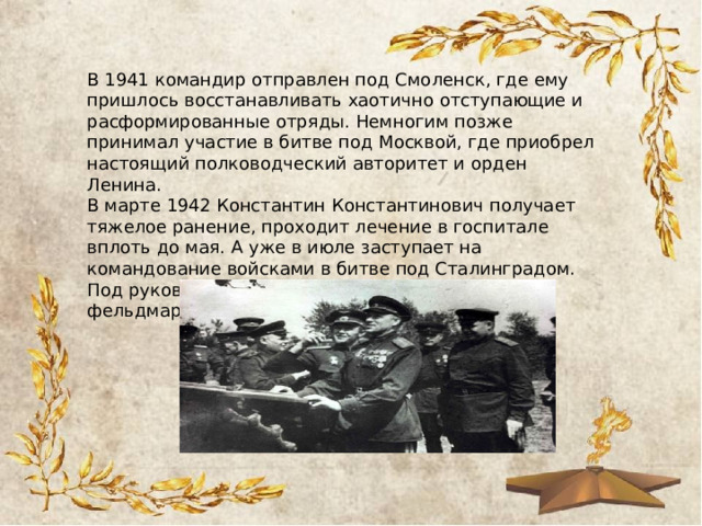 В 1941 командир отправлен под Смоленск, где ему пришлось восстанавливать хаотично отступающие и расформированные отряды. Немногим позже принимал участие в битве под Москвой, где приобрел настоящий полководческий авторитет и орден Ленина. В марте 1942 Константин Константинович получает тяжелое ранение, проходит лечение в госпитале вплоть до мая. А уже в июле заступает на командование войсками в битве под Сталинградом. Под руководством Рокоссовского пленен фельдмаршал Ф. Паулюс. 
