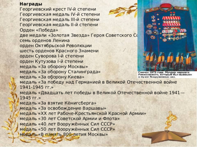 Награды Георгиевский крест IV-й степени Георгиевская медаль IV-й степени Георгиевская медаль III-й степени Георгиевская медаль II-й степени Орден «Победа» две медали «Золотая Звезда» Героя Советского Союза семь орденов Ленина орден Октябрьской Революции шесть орденов Красного Знамени орден Суворова I-й степени орден Кутузова I-й степени медаль «За оборону Москвы» медаль «За оборону Сталинграда» медаль «За оборону Киева» медаль «За победу над Германией в Великой Отечественной войне 1941-1945 гг.» медаль «Двадцать лет победы в Великой Отечественной войне 1941—1945 гг.» медаль «За взятие Кёнигсберга» медаль «За освобождение Варшавы» медаль «XX лет Рабоче-Крестьянской Красной Армии» медаль «30 лет Советской Армии и Флота» медаль «40 лет Вооружённых Сил СССР» медаль «50 лет Вооружённых Сил СССР» медаль «В память 800-летия Москвы» 