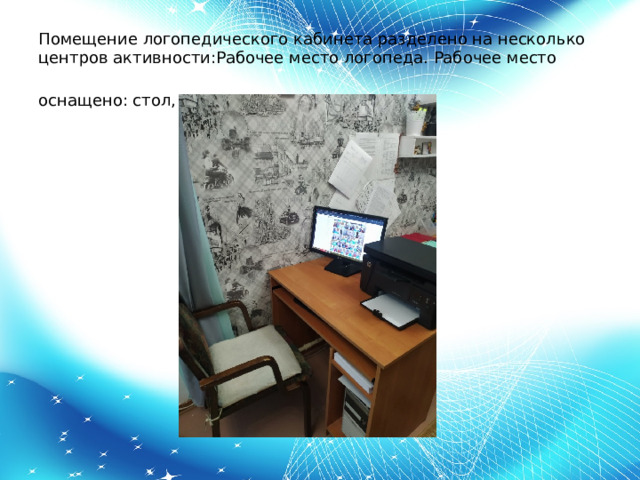 Помещение логопедического кабинета разделено на несколько центров активности:Рабочее место логопеда. Рабочее место оснащено: стол, стул и компьютер .   