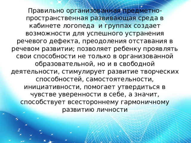 Правильно организованная предметно-пространственная развивающая среда в кабинете логопеда и группах создает возможности для успешного устранения речевого дефекта, преодоления отставания в речевом развитии; позволяет ребенку проявлять свои способности не только в организованной образовательной, но и в свободной деятельности, стимулирует развитие творческих способностей, самостоятельности, инициативности, помогает утвердиться в чувстве уверенности в себе, а значит, способствует всестороннему гармоничному развитию личности 