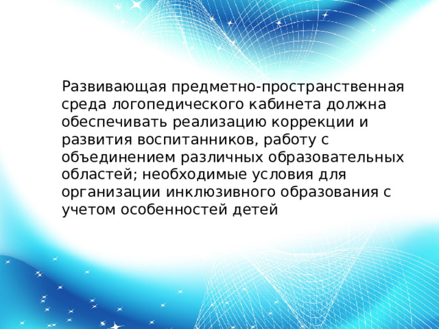 Развивающая предметно-пространственная среда логопедического кабинета должна обеспечивать реализацию коррекции и развития воспитанников, работу с объединением различных образовательных областей; необходимые условия для организации инклюзивного образования с учетом особенностей детей 