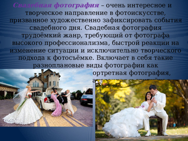 Свадебная фотография – очень интересное и творческое направление в фотоискусстве, призванное художественно зафиксировать события свадебного дня. Свадебная фотография трудоёмкий жанр, требующий от фотографа высокого профессионализма, быстрой реакции на изменение ситуации и исключительно творческого подхода к фотосъёмке. Включает в себя такие разноплановые виды фотографии как фотожурналистика, портретная фотография, художественная, постановочная и студийная. 