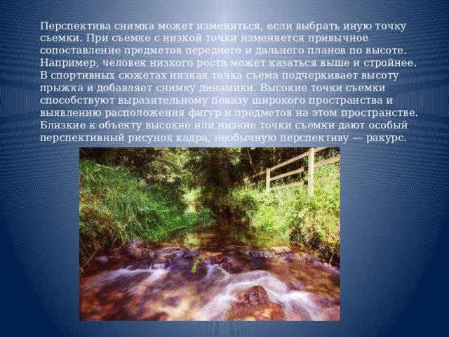  Перспектива снимка может измениться, если выбрать иную точку съемки. При съемке с низкой точки изменяется привычное сопоставление предметов переднего и дальнего планов по высоте. Например, человек низкого роста может казаться выше и стройнее. В спортивных сюжетах низкая точка съема подчеркивает высоту прыжка и добавляет снимку динамики. Высокие точки съемки способствуют выразительному показу широкого пространства и выявлению расположения фигур и предметов на этом пространстве. Близкие к объекту высокие или низкие точки съемки дают особый перспективный рисунок кадра, необычную перспективу — ракурс.    