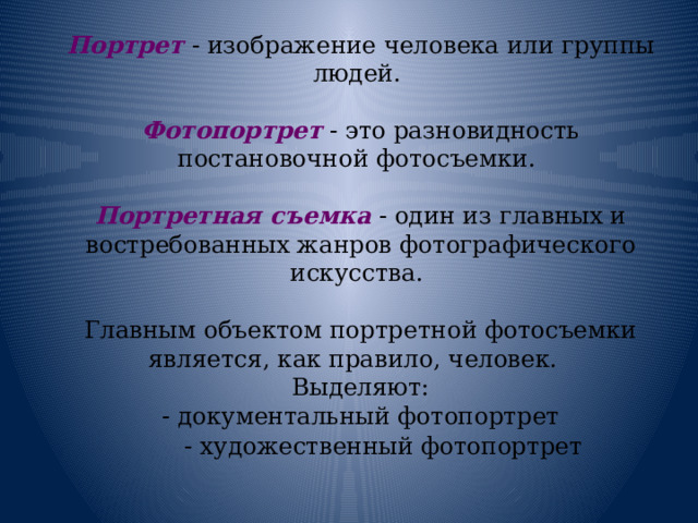 Портрет - изображение человека или группы людей. Фотопортрет  - это разновидность постановочной фотосъемки.   Портретная съемка  - один из главных и востребованных жанров фотографического искусства. Главным объектом портретной фотосъемки является, как правило, человек.    Выделяют: - документальный фотопортрет - художественный фотопортрет   