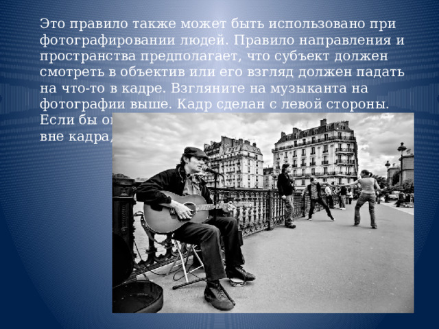  Это правило также может быть использовано при фотографировании людей. Правило направления и пространства предполагает, что субъект должен смотреть в объектив или его взгляд должен падать на что-то в кадре. Взгляните на музыканта на фотографии выше. Кадр сделан с левой стороны. Если бы он смотрел в другую сторону, на что-то вне кадра, это выглядело бы странно.    