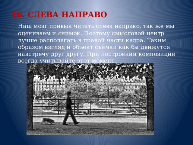 16. СЛЕВА НАПРАВО  Наш мозг привык читать слева направо, так же мы оцениваем и снимок. Поэтому смысловой центр лучше располагать в правой части кадра. Таким образом взгляд и объект съёмки как бы движутся навстречу друг другу. При построении композиции всегда учитывайте этот момент.    