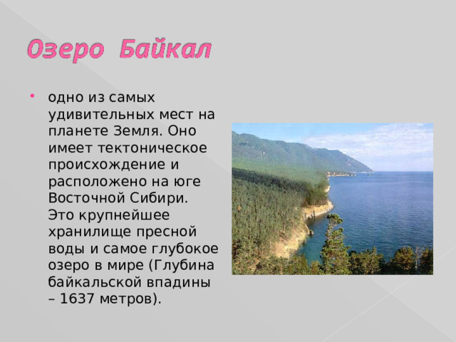 одно из самых удивительных мест на планете Земля. Оно имеет тектоническое происхождение и расположено на юге Восточной Сибири. Это крупнейшее хранилище пресной воды и самое глубокое озеро в мире (Глубина байкальской впадины – 1637 метров). 