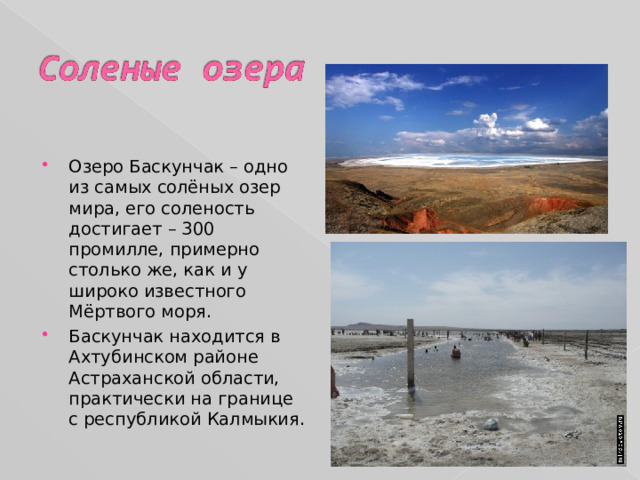 Озеро Баскунчак – одно из самых солёных озер мира, его соленость достигает – 300 промилле, примерно столько же, как и у широко известного Мёртвого моря. Баскунчак находится в Ахтубинском районе Астраханской области, практически на границе с республикой Калмыкия. 