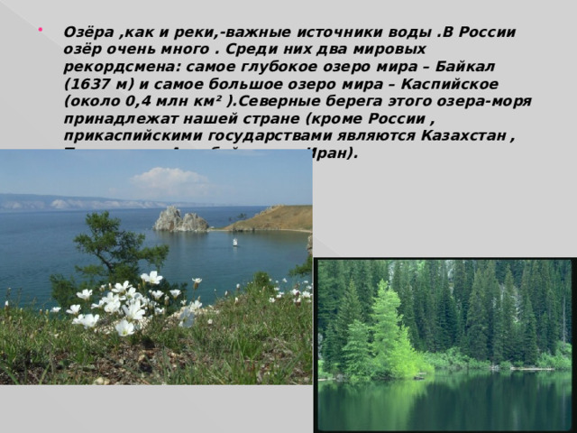 Озёра ,как и реки,-важные источники воды .В России озёр очень много . Среди них два мировых рекордсмена: самое глубокое озеро мира – Байкал (1637 м) и самое большое озеро мира – Каспийское (около 0,4 млн км² ).Северные берега этого озера-моря принадлежат нашей стране (кроме России , прикаспийскими государствами являются Казахстан , Туркмения , Азербайджан и Иран). 