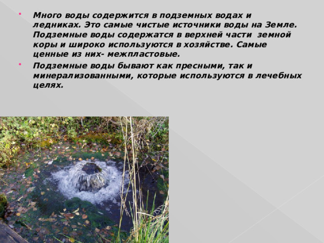 Много воды содержится в подземных водах и ледниках. Это самые чистые источники воды на Земле. Подземные воды содержатся в верхней части земной коры и широко используются в хозяйстве. Самые ценные из них- межпластовые. Подземные воды бывают как пресными, так и минерализованными, которые используются в лечебных целях.  