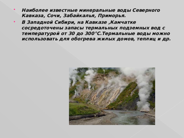 Наиболее известные минеральные воды Северного Кавказа, Сочи, Забайкалья, Приморья. В Западной Сибири, на Кавказе ,Камчатке сосредоточены запасы термальных подземных вод с температурой от 30 до 300 °C .Термальные воды можно использовать для обогрева жилых домов, теплиц и др. 
