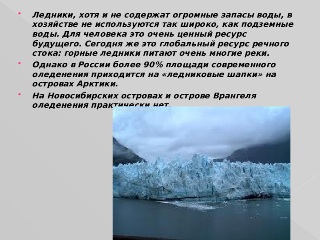 Ледники, хотя и не содержат огромные запасы воды, в хозяйстве не используются так широко, как подземные воды. Для человека это очень ценный ресурс будущего. Сегодня же это глобальный ресурс речного стока: горные ледники питают очень многие реки. Однако в России более 90 % площади современного оледенения приходится на «ледниковые шапки» на островах Арктики. На Новосибирских островах и острове Врангеля оледенения практически нет. 