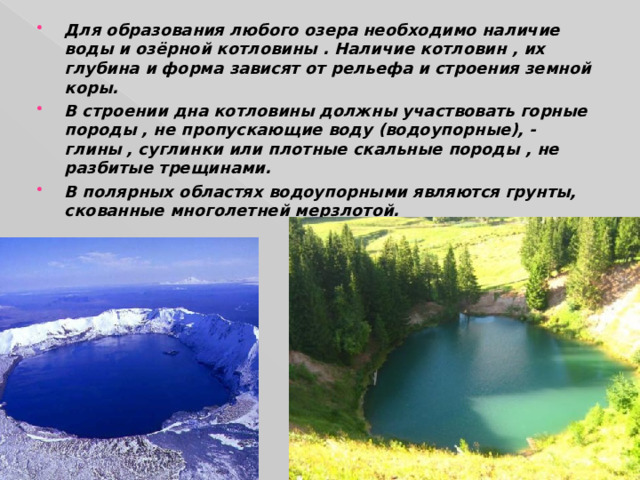 Для образования любого озера необходимо наличие воды и озёрной котловины . Наличие котловин , их глубина и форма зависят от рельефа и строения земной коры. В строении дна котловины должны участвовать горные породы , не пропускающие воду (водоупорные), - глины , суглинки или плотные скальные породы , не разбитые трещинами. В полярных областях водоупорными являются грунты, скованные многолетней мерзлотой. 