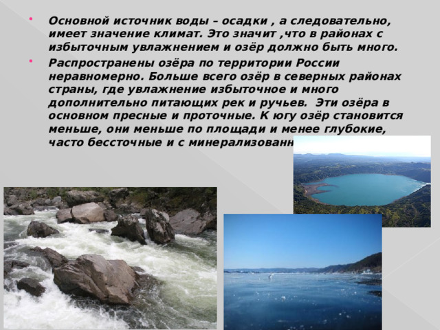 Основной источник воды – осадки , а следовательно, имеет значение климат. Это значит ,что в районах с избыточным увлажнением и озёр должно быть много. Распространены озёра по территории России неравномерно. Больше всего озёр в северных районах страны, где увлажнение избыточное и много дополнительно питающих рек и ручьев. Эти озёра в основном пресные и проточные. К югу озёр становится меньше, они меньше по площади и менее глубокие, часто бессточные и с минерализованной водой. 